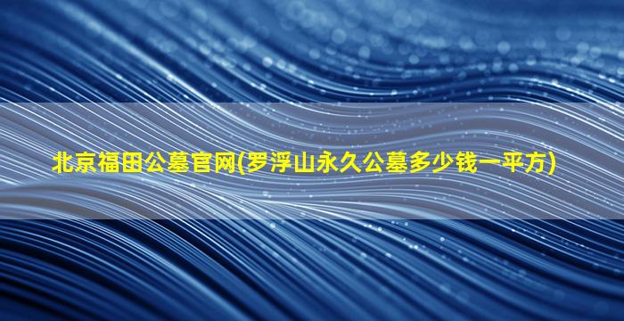 北京福田公墓官网(罗浮山永久公墓多少钱一平方)