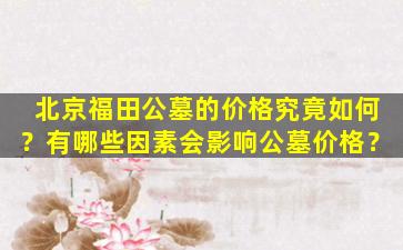 北京福田公墓的价格究竟如何？有哪些因素会影响公墓价格？