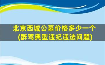 北京西城公墓价格多少一个(醉驾典型违纪违法问题)