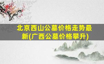 北京西山公墓价格走势最新(广西公墓价格攀升)