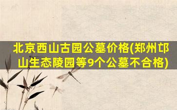 北京西山古园公墓价格(郑州邙山生态陵园等9个公墓不合格)
