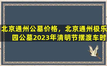 北京通州公墓价格，北京通州极乐园公墓2023年清明节摆渡车时间地点