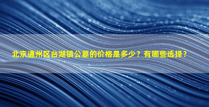 北京通州区台湖镇公墓的价格是多少？有哪些选择？