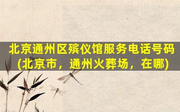 北京通州区殡仪馆服务电话号码(北京市，通州火葬场，在哪)