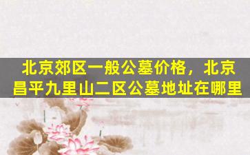 北京郊区一般公墓价格，北京昌平九里山二区公墓地址在哪里