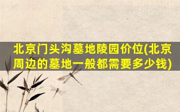 北京门头沟墓地陵园价位(北京周边的墓地一般都需要多少钱)
