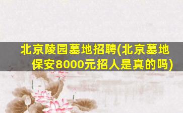 北京陵园墓地招聘(北京墓地保安8000元招人是真的吗)