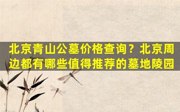 北京青山公墓价格查询？北京周边都有哪些值得推荐的墓地陵园