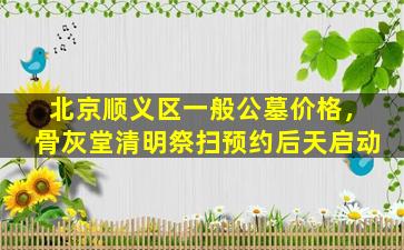 北京顺义区一般公墓价格，骨灰堂清明祭扫预约后天启动