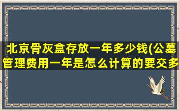 北京骨灰盒存放一年多少钱(公墓管理费用一年是怎么计算的要交多少钱啊)