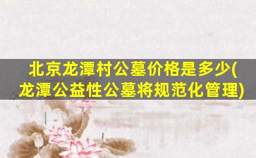 北京龙潭村公墓价格是多少(龙潭公益性公墓将规范化管理)