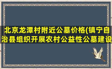 北京龙潭村附近公墓价格(镇宁自治县组织开展农村公益性公墓建设实地调研)