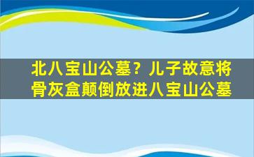 北八宝山公墓？儿子故意将骨灰盒颠倒放进八宝山公墓