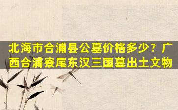 北海市合浦县公墓价格多少？广西合浦寮尾东汉三国墓出土文物