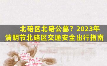 北碚区北碚公墓？2023年清明节北碚区交通安全出行指南
