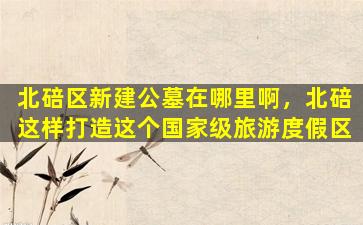 北碚区新建公墓在哪里啊，北碚这样打造这个国家级旅游度假区