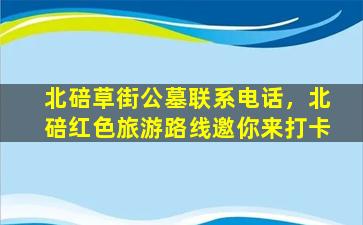 北碚草街公墓联系电话，北碚红色旅游路线邀你来打卡
