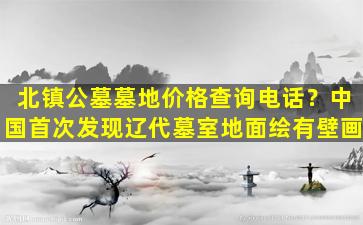 北镇公墓墓地价格查询电话？中国首次发现辽代墓室地面绘有壁画