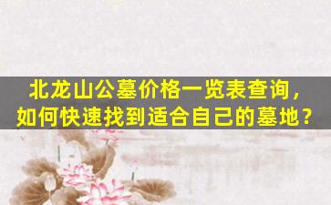 北龙山公墓价格一览表查询，如何快速找到适合自己的墓地？
