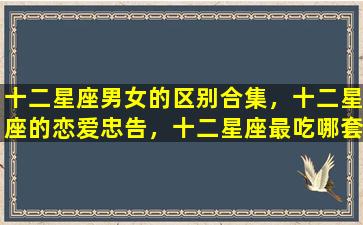 十二星座男女的区别合集，十二星座的恋爱忠告，十二星座最吃哪套