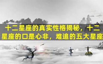 十二星座的真实性格揭秘，十二星座的口是心非，难追的五大星座
