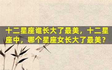十二星座谁长大了最美，十二星座中，哪个星座女长大了最美？