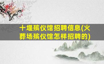 十堰殡仪馆招聘信息(火葬场殡仪馆怎样招聘的)
