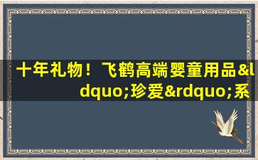 十年礼物！飞鹤高端婴童用品“珍爱”系列全新上市，开启“智慧”新篇章