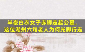 半夜白衣女子赤脚走起公墓，这位湖州六旬老人为何光脚行走