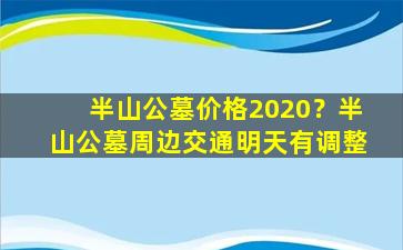 半山公墓价格2020？半山公墓周边交通明天有调整