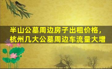 半山公墓周边房子出租价格，杭州几大公墓周边车流量大增