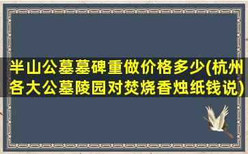 半山公墓墓碑重做价格多少(杭州各大公墓陵园对焚烧香烛纸钱说)