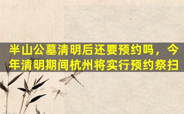 半山公墓清明后还要预约吗，今年清明期间杭州将实行预约祭扫