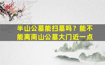 半山公墓能扫墓吗？能不能离南山公墓大门近一点