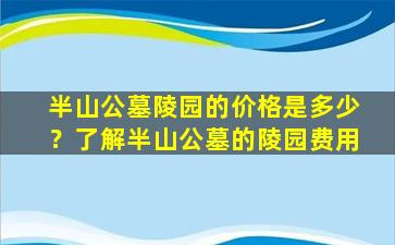半山公墓陵园的价格是多少？了解半山公墓的陵园费用