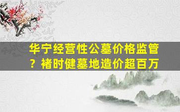 华宁经营性公墓价格监管？褚时健墓地造价超百万