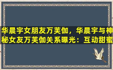 华晨宇女朋友万芙伽，华晨宇与神秘女友万芙伽关系曝光：互动甜蜜画面曝光