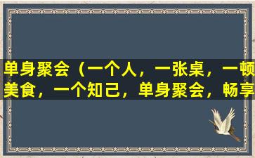 单身聚会（一个人，一张桌，一顿美食，一个知己，单身聚会，畅享美味，共享欢乐。）