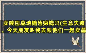 卖陵园墓地销售赚钱吗(生意失败、今天朋友叫我去跟他们一起卖墓地、说收入可以、头条有大神做过吗)