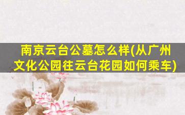 南京云台公墓怎么样(从广州文化公园往云台花园如何乘车)