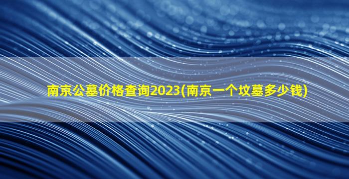 南京公墓价格查询2023(南京一个坟墓多少钱)