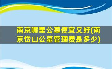 南京哪里公墓便宜又好(南京岱山公墓管理费是多少)