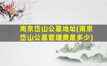 南京岱山公墓地址(南京岱山公墓管理费是多少)