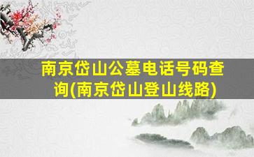 南京岱山公墓电话号码查询(南京岱山登山线路)