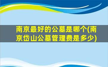 南京最好的公墓是哪个(南京岱山公墓管理费是多少)