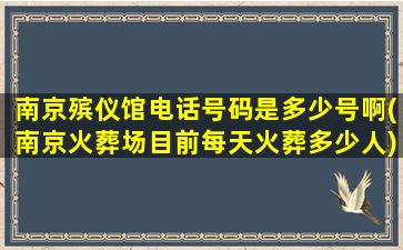 南京殡仪馆电话号码是多少号啊(南京火葬场目前每天火葬多少人)