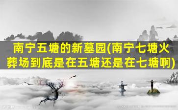 南宁五塘的新墓园(南宁七塘火葬场到底是在五塘还是在七塘啊)