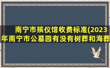 南宁市殡仪馆收费标准(2023年南宁市公墓园有没有树葬和海葬的)