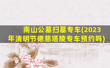 南山公墓扫墓专车(2023年清明节德慈塔陵专车预约吗)