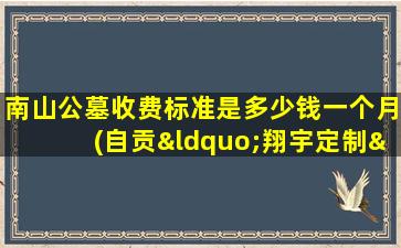 南山公墓收费标准是多少钱一个月(自贡“翔宇定制”从客运总站到自贡南山公墓需要多少费用)